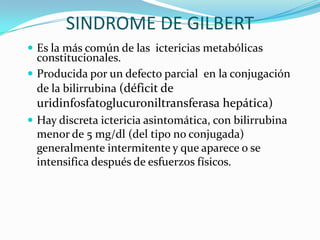 SINDROME DE GILBERT
 Es la más común de las ictericias metabólicas
  constitucionales.
 Producida por un defecto parcial en la conjugación
  de la bilirrubina (déficit de
 uridinfosfatoglucuroniltransferasa hepática)
 Hay discreta ictericia asintomática, con bilirrubina
 menor de 5 mg/dl (del tipo no conjugada)
 generalmente intermitente y que aparece o se
 intensifica después de esfuerzos físicos.
 