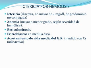 ICTERICIA POR HEMÓLISIS
 Ictericia (discreta, no mayor de 4 mg/dl, de predominio
    no conjugada)
   Anemia (mayor o menor grado, según severidad de
    hemólisis).
   Reticulocitosis.
   Eritroblastos en médula ósea.
   Acortamiento de vida media del G.R. (medido con Cr
    radioactivo)
 