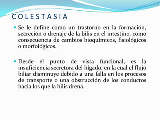 COLESTASIA
 Se le define como un trastorno en la formación,
 secreción o drenaje de la bilis en el intestino, como
 consecuencia de cambios bioquímicos, fisiológicos
 o morfológicos.

 Desde    el punto de vista funcional, es la
 insuficiencia secretora del hígado, en la cual el flujo
 biliar disminuye debido a una falla en los procesos
 de transporte o una obstrucción de los conductos
 hacia los que la bilis drena.
 