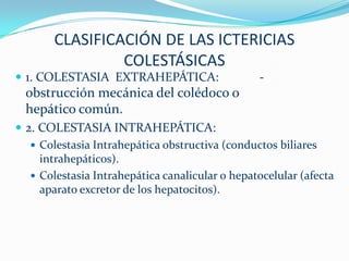 CLASIFICACIÓN DE LAS ICTERICIAS
                COLESTÁSICAS
 1. COLESTASIA EXTRAHEPÁTICA:                   -
  obstrucción mecánica del colédoco o
  hepático común.
 2. COLESTASIA INTRAHEPÁTICA:
    Colestasia Intrahepática obstructiva (conductos biliares
     intrahepáticos).
    Colestasia Intrahepática canalicular o hepatocelular (afecta
     aparato excretor de los hepatocitos).
 