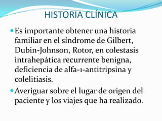 HISTORIA CLÍNICA
 Es importante obtener una historia
  familiar en el síndrome de Gilbert,
  Dubin-Johnson, Rotor, en colestasis
  intrahepática recurrente benigna,
  deficiencia de alfa-1-antitripsina y
  colelitiasis.
 Averiguar sobre el lugar de origen del
  paciente y los viajes que ha realizado.
 