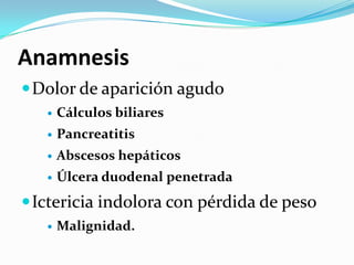 Anamnesis
 Dolor de aparición agudo
      Cálculos biliares
      Pancreatitis
      Abscesos hepáticos
      Úlcera duodenal penetrada
 Ictericia indolora con pérdida de peso
      Malignidad.
 