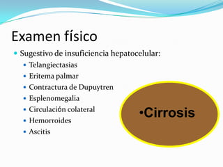 Examen físico
 Sugestivo de insuficiencia hepatocelular:
    Telangiectasias
    Eritema palmar
    Contractura de Dupuytren
    Esplenomegalia
    Circulación colateral
    Hemorroides
                                    •Cirrosis
    Ascitis
 