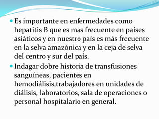  Es importante en enfermedades como
  hepatitis B que es más frecuente en países
  asiáticos y en nuestro país es más frecuente
  en la selva amazónica y en la ceja de selva
  del centro y sur del país.
 Indagar dobre historia de transfusiones
  sanguíneas, pacientes en
  hemodiálisis,trabajadores en unidades de
  diálisis, laboratorios, sala de operaciones o
  personal hospitalario en general.
 