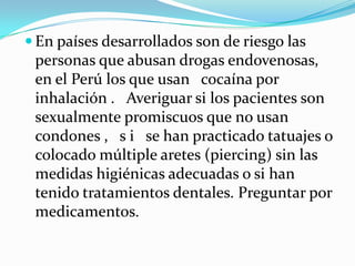  En países desarrollados son de riesgo las
 personas que abusan drogas endovenosas,
 en el Perú los que usan cocaína por
 inhalación . Averiguar si los pacientes son
 sexualmente promiscuos que no usan
 condones , s i se han practicado tatuajes o
 colocado múltiple aretes (piercing) sin las
 medidas higiénicas adecuadas o si han
 tenido tratamientos dentales. Preguntar por
 medicamentos.
 