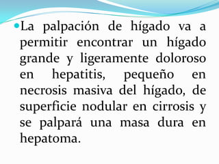La palpación de hígado va a
permitir encontrar un hígado
grande y ligeramente doloroso
en hepatitis, pequeño en
necrosis masiva del hígado, de
superficie nodular en cirrosis y
se palpará una masa dura en
hepatoma.
 