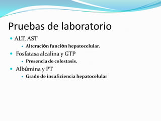 Pruebas de laboratorio
 ALT, AST
       Alteración función hepatocelular.
 Fosfatasa alcalina y GTP
       Presencia de colestasis.
 Albúmina y PT
       Grado de insuficiencia hepatocelular
 