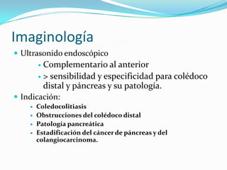 Imaginología
 Ultrasonido endoscópico
         Complementario al anterior
         > sensibilidad y especificidad para colédoco
          distal y páncreas y su patología.
 Indicación:
       Coledocolitiasis
       Obstrucciones del colédoco distal
       Patología pancreática
       Estadificación del cáncer de páncreas y del
        colangiocarcinoma.
 