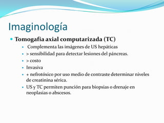 Imaginología
 Tomogafía axial computarizada (TC)
        Complementa las imágenes de US hepáticas
       > sensibilidad para detectar lesiones del páncreas.
       > costo
       Invasiva
       + nefrotóxico por uso medio de contraste determinar niveles
        de creatinina sérica.
       US y TC permiten punción para biopsias o drenaje en
        neoplasias o abscesos.
 