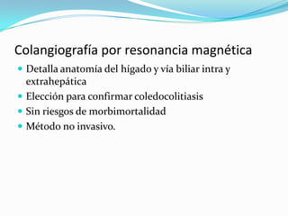 Colangiografía por resonancia magnética
 Detalla anatomía del hígado y vía biliar intra y
  extrahepática
 Elección para confirmar coledocolitiasis
 Sin riesgos de morbimortalidad
 Método no invasivo.
 