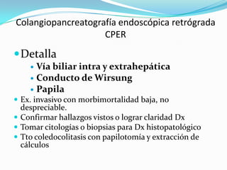 Colangiopancreatografía endoscópica retrógrada
                    CPER
 Detalla
     Vía biliar intra y extrahepática
     Conducto de Wirsung
     Papila
 Ex. invasivo con morbimortalidad baja, no
  despreciable.
 Confirmar hallazgos vistos o lograr claridad Dx
 Tomar citologías o biopsias para Dx histopatológico
 Tto coledocolitasis con papilotomía y extracción de
  cálculos
 