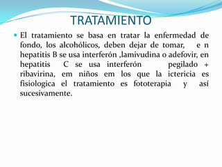 TRATAMIENTO
 El tratamiento se basa en tratar la enfermedad de
 fondo, los alcohólicos, deben dejar de tomar, e n
 hepatitis B se usa interferón ,lamivudina o adefovir, en
 hepatitis    C se usa interferón            pegilado +
 ribavirina, em niños em los que la ictericia es
 fisiologica el tratamiento es fototerapia       y     así
 sucesivamente.
 