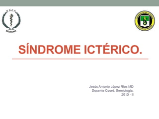 SÍNDROME ICTÉRICO.
Jesús Antonio López Ríos MD
Docente Coord. Semiología.
2013 - II
 