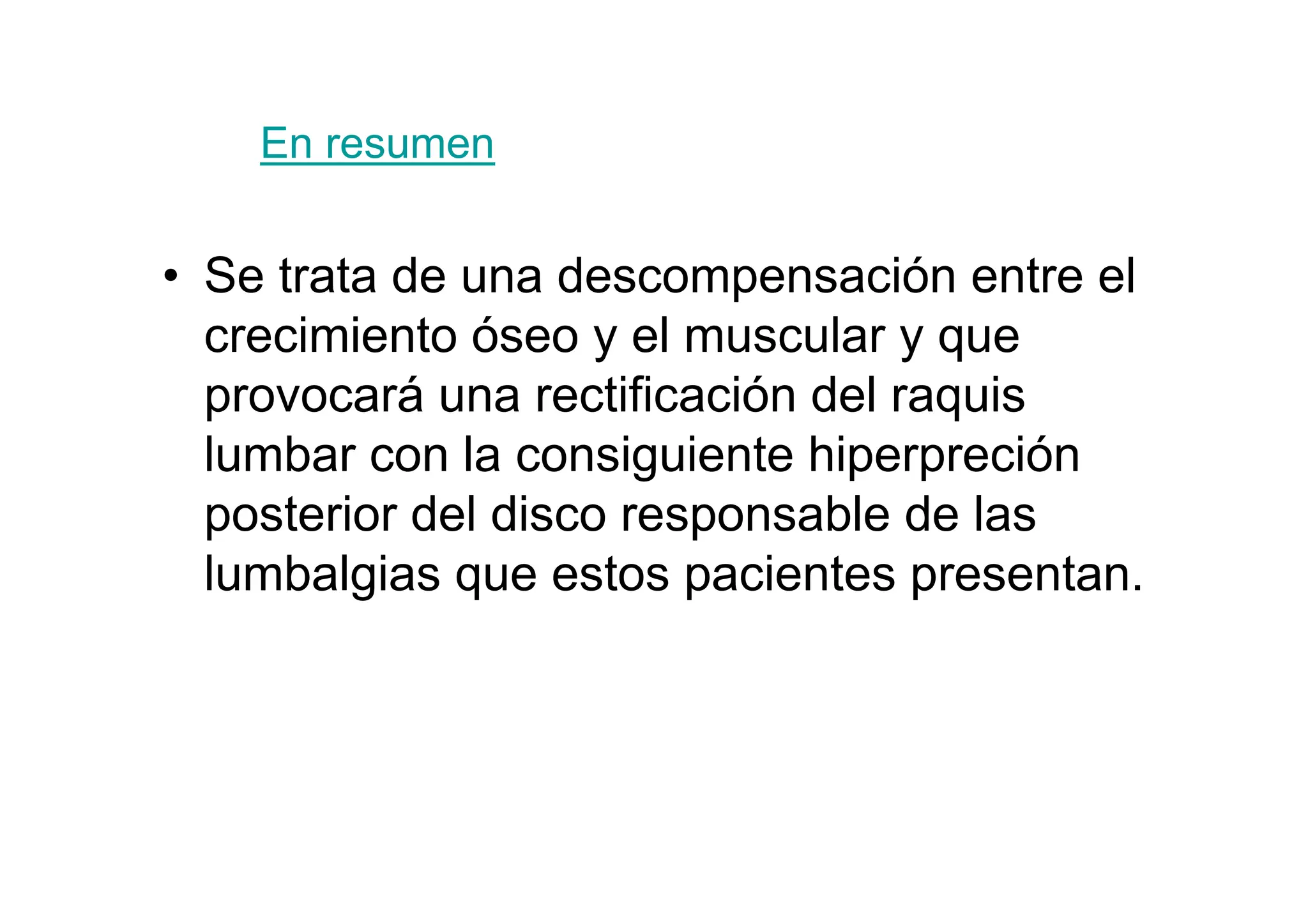 En resumen


• Se trata de una descompensación entre el
  crecimiento óseo y el muscular y que
  provocará una rectificación del raquis
  lumbar con la consiguiente hiperpreción
  posterior del disco responsable de las
  lumbalgias que estos pacientes presentan.
 