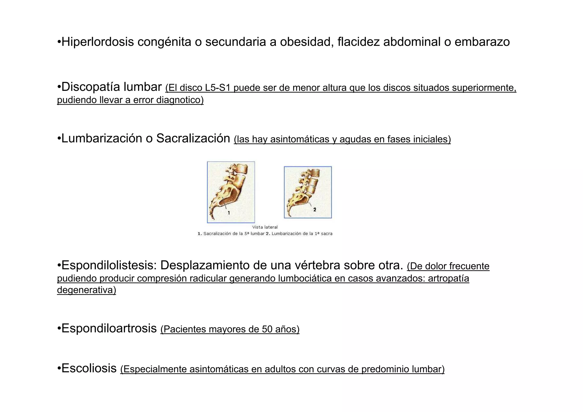 •Hiperlordosis congénita o secundaria a obesidad, flacidez abdominal o embarazo


•Discopatía lumbar (El disco L5-S1 puede ser de menor altura que los discos situados superiormente,
pudiendo llevar a error diagnotico)



•Lumbarización o Sacralización (las hay asintomáticas y agudas en fases iniciales)




•Espondilolistesis: Desplazamiento de una vértebra sobre otra. (De dolor frecuente
pudiendo producir compresión radicular generando lumbociática en casos avanzados: artropatía
degenerativa)



•Espondiloartrosis (Pacientes mayores de 50 años)


•Escoliosis (Especialmente asintomáticas en adultos con curvas de predominio lumbar)
 