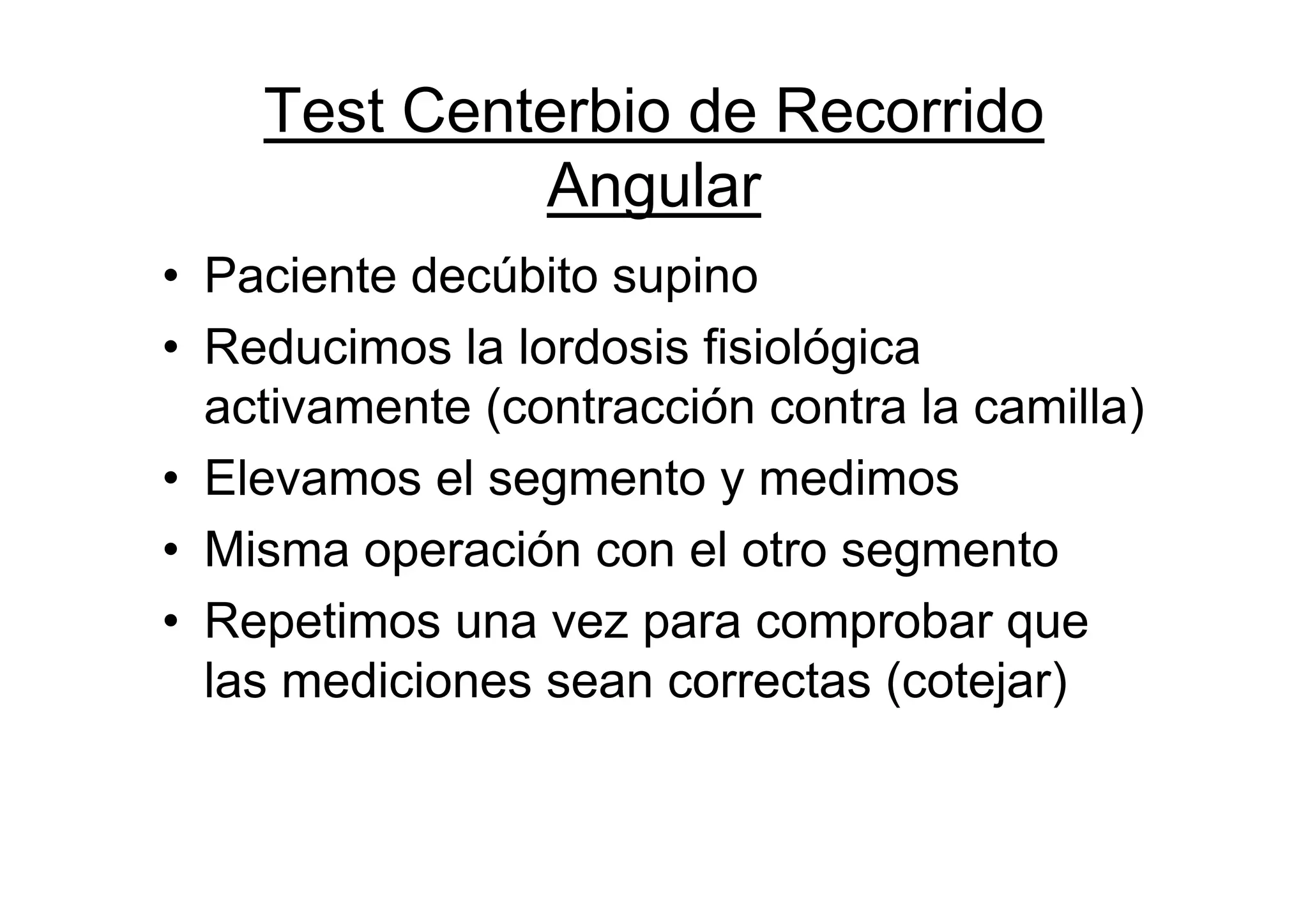 Test Centerbio de Recorrido
             Angular
• Paciente decúbito supino
• Reducimos la lordosis fisiológica
  activamente (contracción contra la camilla)
• Elevamos el segmento y medimos
• Misma operación con el otro segmento
• Repetimos una vez para comprobar que
  las mediciones sean correctas (cotejar)
 