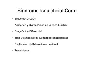 Síndrome Isquiotibial Corto
• Breve descripción

• Anatomía y Biomecánica de la zona Lumbar

• Diagnóstico Diferencial

• Test Diagnóstico de Centerbio (Estadísticas)

• Explicación del Mecanismo Lesional

• Tratamiento
 