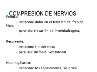 COMPRESIÓN DE NERVIOSFrénico:
- irritación: dolor en el trayecto del frénico,
hipo.
- parálisis: elevación del hemidiafragma.
Recurrente:
- irritación: sin síntomas
- parálisis: disfonía, voz bitonal
Neumogástrico:
- irritación: tos espasmódica, sialorrea
 