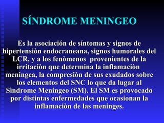SÍNDROME MENINGEO Es la asociación de síntomas y signos de hipertensiòn endocraneana, signos humorales del LCR, y a los fenòmenos  provenientes de la irritaciòn que determina la inflamaciòn  meningea, la compresiòn de sus exudados sobre los elementos del SNC lo que da lugar al Sìndrome Meningeo (SM). El SM es provocado por distintas enfermedades que ocasionan la inflamaciòn de las meninges. 