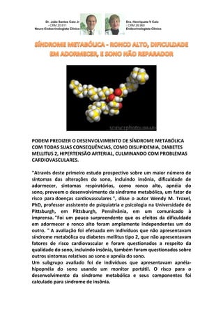 Dr. João Santos Caio Jr - CRM 20.611 Neuro-Endocrinologista Clínico 
Dra. Henriqueta V Caio - CRM 28.960 Endocrinologista Clínico 
PODEM PREDIZER O DESENVOLVIMENTO DE SÍNDROME METABÓLICA COM TODAS SUAS CONSEQUÊNCIAS, COMO DISLIPIDEMIA, DIABETES MELLITUS 2, HIPERTENSÃO ARTERIAL, CULMINANDO COM PROBLEMAS CARDIOVASCULARES. 
"Através deste primeiro estudo prospectivo sobre um maior número de sintomas das alterações do sono, incluindo insônia, dificuldade de adormecer, sintomas respiratórios, como ronco alto, apnéia do sono, preveem o desenvolvimento da síndrome metabólica, um fator de risco para doenças cardiovasculares ", disse o autor Wendy M. Troxel, PhD, professor assistente de psiquiatria e psicologia na Universidade de Pittsburgh, em Pittsburgh, Pensilvânia, em um comunicado à imprensa. "Foi um pouco surpreendente que os efeitos da dificuldade em adormecer e ronco alto foram amplamente independentes um do outro. " A avaliação foi efetuada em indivíduos que não apresentavam síndrome metabólica ou diabetes mellitus tipo 2, que não apresentavam fatores de risco cardiovascular e foram questionados a respeito da qualidade do sono, incluindo insônia, também foram questionados sobre outros sintomas relativos ao sono e apnéia do sono. 
Um subgrupo avaliado foi de indivíduos que apresentavam apnéia- hipopnéia do sono usando um monitor portátil. O risco para o desenvolvimento da síndrome metabólica e seus componentes foi calculado para síndrome de insônia.  