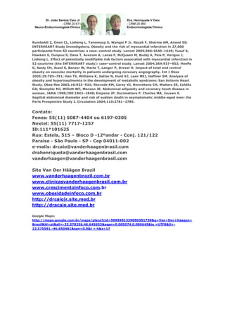 Rumboldt Z, Onen CL, Lisheng L, Tanomsup S, Wangai P Jr. Razak F, Sharma AM, Anand SS;
INTERHEART Study Investigators. Obesity and the risk of myocardial infarction in 27,000
participants from 52 countries: a case–control study. Lancet 2005;366:1640–1649; Yusuf S,
Hawken S, Ounpuu S, Dans T, Avezum A, Lanas F, McQueen M, Budaj A, Pais P, Varigos J,
Lisheng L. Effect of potentially modiﬁable risk factors associated with myocardial infarction in
52 countries (the INTERHEART study): case–control study. Lancet 2004;364:937–952; Hoeﬂe
G, Saely CH, Aczel S, Benzer W, Marte T, Langer P, Drexel H. Impact of total and central
obesity on vascular mortality in patients undergoing coronary angiography. Int J Obes
2005;29:785–791; Han TS, Williams K, Sattar N, Hunt KJ, Lean MEJ, Haffner SM. Analysis of
obesity and hyperinsulinemia in the development of metabolic syndrome: San Antonio Heart
Study. Obes Res 2002;10:923–931; Rexrode KM, Carey VJ, Hennekens CH, Walters EE, Colditz
GA; Stampfer MJ, Willett WC, Manson JE. Abdominal adiposity and coronary heart disease in
women. JAMA 1998;280:1843–1848; Empana JP, Ducimetiere P, Charles MA, Jouven X.
Sagittal abdominal diameter and risk of sudden death in asymptomatic middle-aged men: the
Paris Prospective Study I. Circulation 2004;110:2781–2785.

Contato:
Fones: 55(11) 5087-4404 ou 6197-0305
Nextel: 55(11) 7717-1257
ID:111*101625
Rua: Estela, 515 – Bloco D -12ºandar - Conj. 121/122
Paraiso - São Paulo - SP - Cep 04011-002
e-mails: drcaio@vanderhaagenbrasil.com
drahenriqueta@vanderhaagenbrasil.com
vanderhaagen@vanderhaagenbrasil.com
Site Van Der Häägen Brazil
www.vanderhaagenbrazil.com.br
www.clinicasvanderhaagenbrasil.com.br
www.crescimentoinfoco.com.br
www.obesidadeinfoco.com.br
http://drcaiojr.site.med.br
http://dracaio.site.med.br
Google Maps:
http://maps.google.com.br/maps/place?cid=5099901339000351730&q=Van+Der+Haagen+
Brasil&hl=pt&sll=-23.578256,46.645653&sspn=0.005074,0.009645&ie =UTF8&ll=23.575591,-46.650481&spn=0,0&t = h&z=17

 