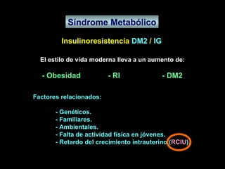 Síndrome Metabólico Insulinoresistencia  DM2  /  IG El estilo de vida moderna lleva a un aumento de: - Obesidad  - RI  - DM2 Factores relacionados: - Genéticos. - Familiares. - Ambientales. - Falta de actividad física en jóvenes. - Retardo del crecimiento intrauterino ( RCIU ). 