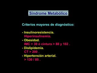 Síndrome Metabólico Criterios mayores de diagnóstico: - Insulinoresistencia. - Obesidad. - Dislipidemia. - Hipertensión arterial. Hiperinsulinemia. IMC > 30 ó cintura > 88 y 102 . CT > 200 . > 130 / 85 . 