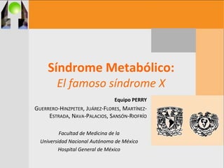 Síndrome Metabólico:
El famoso síndrome X
Equipo PERRY
GUERRERO-HINZPETER, JUÁREZ-FLORES, MARTÍNEZ-
ESTRADA, NAVA-PALACIOS, SANSÓN-RIOFRÍO
Facultad de Medicina de la
Universidad Nacional Autónoma de México
Hospital General de México
 