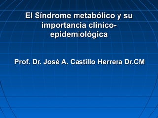 El Síndrome metabólico y su
importancia clínicoepidemiológica
Prof. Dr. José A. Castillo Herrera Dr.CM

 