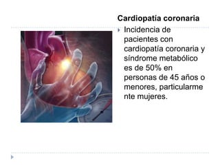 Cardiopatía coronaria
 Incidencia de
pacientes con
cardiopatía coronaria y
síndrome metabólico
es de 50% en
personas de 45 años o
menores, particularme
nte mujeres.
 