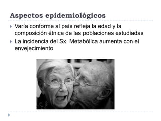 Aspectos epidemiológicos
 Varía conforme al país refleja la edad y la
composición étnica de las poblaciones estudiadas
 La incidencia del Sx. Metabólica aumenta con el
envejecimiento
 