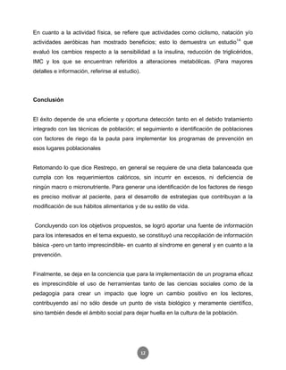 12
En cuanto a la actividad física, se refiere que actividades como ciclismo, natación y/o
actividades aeróbicas han mostrado beneficios; esto lo demuestra un estudio14
que
evaluó los cambios respecto a la sensibilidad a la insulina, reducción de triglicéridos,
IMC y los que se encuentran referidos a alteraciones metabólicas. (Para mayores
detalles e información, referirse al estudio).
Conclusión
El éxito depende de una eficiente y oportuna detección tanto en el debido tratamiento
integrado con las técnicas de población; el seguimiento e identificación de poblaciones
con factores de riego da la pauta para implementar los programas de prevención en
esos lugares poblacionales
Retomando lo que dice Restrepo, en general se requiere de una dieta balanceada que
cumpla con los requerimientos calóricos, sin incurrir en excesos, ni deficiencia de
ningún macro o micronutriente. Para generar una identificación de los factores de riesgo
es preciso motivar al paciente, para el desarrollo de estrategias que contribuyan a la
modificación de sus hábitos alimentarios y de su estilo de vida.
Concluyendo con los objetivos propuestos, se logró aportar una fuente de información
para los interesados en el tema expuesto, se constituyó una recopilación de información
básica -pero un tanto imprescindible- en cuanto al síndrome en general y en cuanto a la
prevención.
Finalmente, se deja en la conciencia que para la implementación de un programa eficaz
es imprescindible el uso de herramientas tanto de las ciencias sociales como de la
pedagogía para crear un impacto que logre un cambio positivo en los lectores,
contribuyendo así no sólo desde un punto de vista biológico y meramente científico,
sino también desde el ámbito social para dejar huella en la cultura de la población.
 
