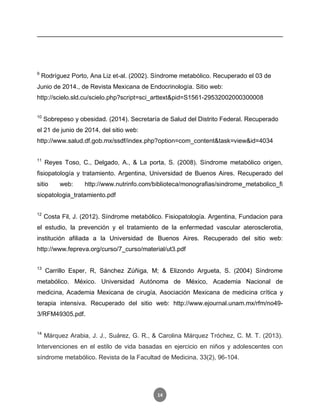 14
9
Rodríguez Porto, Ana Liz et-al. (2002). Síndrome metabólico. Recuperado el 03 de
Junio de 2014., de Revista Mexicana de Endocrinología. Sitio web:
http://scielo.sld.cu/scielo.php?script=sci_arttext&pid=S1561-29532002000300008
10
Sobrepeso y obesidad. (2014). Secretaría de Salud del Distrito Federal. Recuperado
el 21 de junio de 2014, del sitio web:
http://www.salud.df.gob.mx/ssdf/index.php?option=com_content&task=view&id=4034
11
Reyes Toso, C., Delgado, A., & La porta, S. (2008). Síndrome metabólico origen,
fisiopatología y tratamiento. Argentina, Universidad de Buenos Aires. Recuperado del
sitio web: http://www.nutrinfo.com/biblioteca/monografias/sindrome_metabolico_fi
siopatologia_tratamiento.pdf
12
Costa Fil, J. (2012). Síndrome metabólico. Fisiopatología. Argentina, Fundacion para
el estudio, la prevención y el tratamiento de la enfermedad vascular aterosclerotia,
institución afiliada a la Universidad de Buenos Aires. Recuperado del sitio web:
http://www.fepreva.org/curso/7_curso/material/ut3.pdf
13
Carrillo Esper, R, Sánchez Zúñiga, M; & Elizondo Argueta, S. (2004) Síndrome
metabólico. México. Universidad Autónoma de México, Academia Nacional de
medicina, Academia Mexicana de cirugía, Asociación Mexicana de medicina crítica y
terapia intensiva. Recuperado del sitio web: http://www.ejournal.unam.mx/rfm/no49-
3/RFM49305.pdf.
14
Márquez Arabia, J. J., Suárez, G. R., & Carolina Márquez Tróchez, C. M. T. (2013).
Intervenciones en el estilo de vida basadas en ejercicio en niños y adolescentes con
síndrome metabólico. Revista de la Facultad de Medicina, 33(2), 96-104.
 