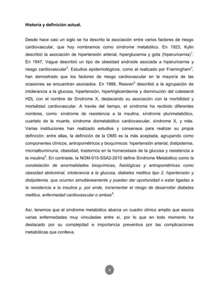 3
Historia y definición actual.
Desde hace casi un siglo se ha descrito la asociación entre varios factores de riesgo
cardiovascular, que hoy nombramos como síndrome metabólico. En 1923, Kylin
describió la asociación de hipertensión arterial, hiperglucemia y gota (hiperuricemia)1
.
En 1947, Vague describió un tipo de obesidad androide asociada a hiperuricemia y
riesgo cardiovascular2
. Estudios epidemiológicos, como el realizado por Framingham3
,
han demostrado que los factores de riesgo cardiovascular en la mayoría de las
ocasiones se encuentran asociados. En 1988, Reaven4
describió a la agrupación de
intolerancia a la glucosa, hipertensión, hipertrigliceridemia y disminución del colesterol
HDL con el nombre de Síndrome X, destacando su asociación con la morbilidad y
mortalidad cardiovascular. A través del tiempo, el síndrome ha recibido diferentes
nombres, como: síndrome de resistencia a la insulina, síndrome plurimetabólico,
cuarteto de la muerte, síndrome dismetabólico cardiovascular, síndrome X, y más.
Varias instituciones han realizado estudios y consensos para realizar su propia
definición; entre ellas, la definición de la OMS es la más aceptada, agrupando como
componentes clínicos, antropométricos y bioquímicos: hipertensión arterial, dislipidemia,
microalbuminuria, obesidad, trastornos en la homeostasis de la glucosa y resistencia a
la insulina5
. En contraste, la NOM-015-SSA2-2010 define Síndrome Metabólico como la
constelación de anormalidades bioquímicas, fisiológicas y antropométricas como
obesidad abdominal, intolerancia a la glucosa, diabetes mellitus tipo 2, hipertensión y
dislipidemia, que ocurren simultáneamente y pueden dar oportunidad o estar ligadas a
la resistencia a la insulina y, por ende, incrementar el riesgo de desarrollar diabetes
mellitus, enfermedad cardiovascular o ambas6
.
Así, tenemos que el síndrome metabólico abarca un cuadro clínico amplio que asocia
varias enfermedades muy vinculadas entre sí, por lo que en todo momento ha
destacado por su complejidad e importancia preventiva por las complicaciones
metabólicas que conlleva.
 