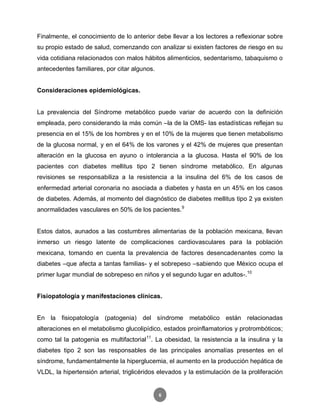 6
Finalmente, el conocimiento de lo anterior debe llevar a los lectores a reflexionar sobre
su propio estado de salud, comenzando con analizar si existen factores de riesgo en su
vida cotidiana relacionados con malos hábitos alimenticios, sedentarismo, tabaquismo o
antecedentes familiares, por citar algunos.
Consideraciones epidemiológicas.
La prevalencia del Síndrome metabólico puede variar de acuerdo con la definición
empleada, pero considerando la más común –la de la OMS- las estadísticas reflejan su
presencia en el 15% de los hombres y en el 10% de la mujeres que tienen metabolismo
de la glucosa normal, y en el 64% de los varones y el 42% de mujeres que presentan
alteración en la glucosa en ayuno o intolerancia a la glucosa. Hasta el 90% de los
pacientes con diabetes mellitus tipo 2 tienen síndrome metabólico. En algunas
revisiones se responsabiliza a la resistencia a la insulina del 6% de los casos de
enfermedad arterial coronaria no asociada a diabetes y hasta en un 45% en los casos
de diabetes. Además, al momento del diagnóstico de diabetes mellitus tipo 2 ya existen
anormalidades vasculares en 50% de los pacientes.9
Estos datos, aunados a las costumbres alimentarias de la población mexicana, llevan
inmerso un riesgo latente de complicaciones cardiovasculares para la población
mexicana, tomando en cuenta la prevalencia de factores desencadenantes como la
diabetes –que afecta a tantas familias- y el sobrepeso –sabiendo que México ocupa el
primer lugar mundial de sobrepeso en niños y el segundo lugar en adultos-.10
Fisiopatología y manifestaciones clínicas.
En la fisiopatología (patogenia) del síndrome metabólico están relacionadas
alteraciones en el metabolismo glucolipídico, estados proinflamatorios y protrombóticos;
como tal la patogenia es multifactorial11
. La obesidad, la resistencia a la insulina y la
diabetes tipo 2 son las responsables de las principales anomalías presentes en el
síndrome, fundamentalmente la hiperglucemia, el aumento en la producción hepática de
VLDL, la hipertensión arterial, triglicéridos elevados y la estimulación de la proliferación
 
