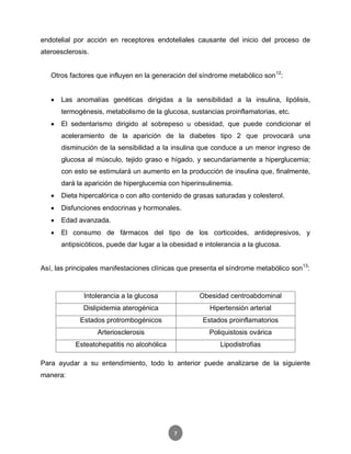7
endotelial por acción en receptores endoteliales causante del inicio del proceso de
ateroesclerosis.
Otros factores que influyen en la generación del síndrome metabólico son12
:
 Las anomalías genéticas dirigidas a la sensibilidad a la insulina, lipólisis,
termogénesis, metabolismo de la glucosa, sustancias proinflamatorias, etc.
 El sedentarismo dirigido al sobrepeso u obesidad, que puede condicionar el
aceleramiento de la aparición de la diabetes tipo 2 que provocará una
disminución de la sensibilidad a la insulina que conduce a un menor ingreso de
glucosa al músculo, tejido graso e hígado, y secundariamente a hiperglucemia;
con esto se estimulará un aumento en la producción de insulina que, finalmente,
dará la aparición de hiperglucemia con hiperinsulinemia.
 Dieta hipercalórica o con alto contenido de grasas saturadas y colesterol.
 Disfunciones endocrinas y hormonales.
 Edad avanzada.
 El consumo de fármacos del tipo de los corticoides, antidepresivos, y
antipsicóticos, puede dar lugar a la obesidad e intolerancia a la glucosa.
Así, las principales manifestaciones clínicas que presenta el síndrome metabólico son13
:
Para ayudar a su entendimiento, todo lo anterior puede analizarse de la siguiente
manera:
Intolerancia a la glucosa Obesidad centroabdominal
Dislipidemia aterogénica Hipertensión arterial
Estados protrombogénicos Estados proinflamatorios
Arteriosclerosis Poliquistosis ovárica
Esteatohepatitis no alcohólica Lipodistrofias
 