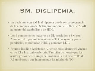 SM. Dislipemia.
• En pacientes con SM la dislipemia puede ser consecuencia
de la combinación de: Sobreproducción de LDL y de ApoB,
aumento del catabolismo de HDL.
• Los 3 componentes mayores de DL asociados a SM son:
Aumento de lipoproteinas ricas en TG en ayuno y post-
pandriales, disminución HDL y aumento LDL.
• Estudio Insuline Resistence Atherosclerosis demostró vinculo
entre RI y la arterioesclerosis. También demostró que los
ácidos grasos tienen un papel sustancial en el desarrollo de
RI en obesos y que incrementan los niveles de TG.
 