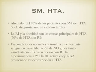 SM. HTA.
• Alrededor del 85% de los pacientes con SM son HTA.
Suele diagnosticarse en estadios tardíos
• La RI y la obesidad son las causas principales de HTA
(50% de HTA son RI)
• En condiciones normales la insulina en el torrente
sanguíneo causa liberación de NO y, por tanto,
vasodilatación. Pero en obesos con RI, la
hiperinsulinemia 2ª a la RI, activa el eje RAA
provocando vasoconstricción e HTA.
 