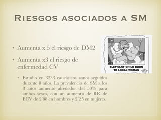 Riesgos asociados a SM
• Aumenta x 5 el riesgo de DM2
• Aumenta x3 el riesgo de
enfermedad CV
• Estudio en 3233 caucásicos sanos seguidos
durante 8 años. La prevalencia de SM a los
8 años aumentó alrededor del 50% para
ambos sexos, con un aumento de RR de
ECV de 2’88 en hombres y 2’25 en mujeres.
 