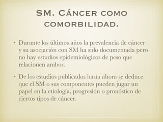 SM. Cáncer como
comorbilidad.
• Durante los últimos años la prevalencia de cáncer
y su asociación con SM ha sido documentada pero
no hay estudios epidemiológicos de peso que
relacionen ambos.
• De los estudios publicados hasta ahora se deduce
que el SM o sus componentes pueden jugar un
papel en la etiología, progresión o pronóstico de
ciertos tipos de cáncer.
 