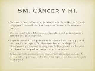 SM. Cáncer y RI.
• Cada vez hay más evidencias sobre la implicación de la RI como factor de
riesgo para el desarrollo de cáncer aunque se desconoce el mecanismo
concreto.
• Una vez establecida la RI, se produce hiperglucemia, hiperinsulinemia y
aumento de la gluconeogenesis.
• En pacientes con RI, la hiperinsulinemia induce mitosis celular, que queda
interrumpida por especies de oxígeno reactivo, producidas por la
hiperglucemia y el exceso de ácidos grasos. La hiperproducción de especies
de oxígeno reactivo produce mutagénesis y carcinogénesis.
• El aumento de la gluconeogenesis produce hiperglucemia, y aumento de
IGF1 y anti-apoptosis que podrían tener un papel en la iniciación tumoral y
su progresión.
 