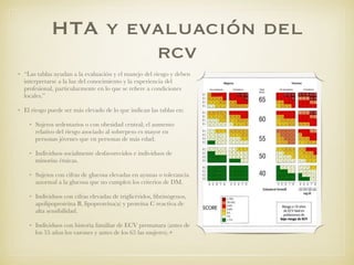 HTA y evaluación del
rcv
• “Las tablas ayudan a la evaluación y el manejo del riesgo y deben
interpretarse a la luz del conocimiento y la experiencia del
profesional, particularmente en lo que se reﬁere a condiciones
locales.”
• El riesgo puede ser más elevado de lo que indican las tablas en:
• Sujetos sedentarios o con obesidad central; el aumento
relativo del riesgo asociado al sobrepeso es mayor en
personas jóvenes que en personas de más edad.
• Individuos socialmente desfavorecidos e individuos de
minorías étnicas.
• Sujetos con cifras de glucosa elevadas en ayunas o tolerancia
anormal a la glucosa que no cumplen los criterios de DM.
• Individuos con cifras elevadas de triglicéridos, ﬁbrinógenos,
apolipoproteína B, lipoproteína(a) y proteína C reactiva de
alta sensibilidad.
• Individuos con historia familiar de ECV prematura (antes de
los 55 años los varones y antes de los 65 las mujeres).+
 