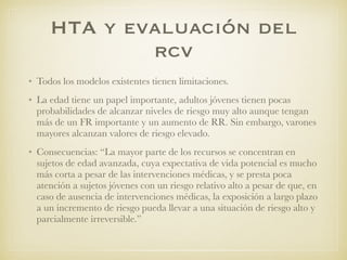HTA y evaluación del
rcv
• Todos los modelos existentes tienen limitaciones.
• La edad tiene un papel importante, adultos jóvenes tienen pocas
probabilidades de alcanzar niveles de riesgo muy alto aunque tengan
más de un FR importante y un aumento de RR. Sin embargo, varones
mayores alcanzan valores de riesgo elevado.
• Consecuencias: “La mayor parte de los recursos se concentran en
sujetos de edad avanzada, cuya expectativa de vida potencial es mucho
más corta a pesar de las intervenciones médicas, y se presta poca
atención a sujetos jóvenes con un riesgo relativo alto a pesar de que, en
caso de ausencia de intervenciones médicas, la exposición a largo plazo
a un incremento de riesgo pueda llevar a una situación de riesgo alto y
parcialmente irreversible.”
 