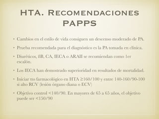 HTA. Recomendaciones
PAPPS
• Cambios en el estilo de vida consiguen un descenso moderado de PA.
• Prueba recomendada para el diagnóstico es la PA tomada en clínica.
• Diuréticos, ßB, CA, IECA o ARAII se recomiendan como 1er
escalón.
• Los IECA han demostrado superioridad en resultados de mortalidad.
• Iniciar tto farmacológico en HTA ≥160/100 y entre 140-160/90-100
si alto RCV (lesión órgano diana o ECV)
• Objetivo control <140/90. En mayores de 65 a 65 años, el objetivo
puede ser <150/90
 
