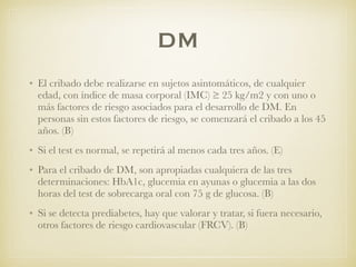 DM
• El cribado debe realizarse en sujetos asintomáticos, de cualquier
edad, con índice de masa corporal (IMC) ≥ 25 kg/m2 y con uno o
más factores de riesgo asociados para el desarrollo de DM. En
personas sin estos factores de riesgo, se comenzará el cribado a los 45
años. (B)
• Si el test es normal, se repetirá al menos cada tres años. (E)
• Para el cribado de DM, son apropiadas cualquiera de las tres
determinaciones: HbA1c, glucemia en ayunas o glucemia a las dos
horas del test de sobrecarga oral con 75 g de glucosa. (B)
• Si se detecta prediabetes, hay que valorar y tratar, si fuera necesario,
otros factores de riesgo cardiovascular (FRCV). (B)
 