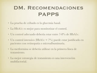 DM. Recomendaciones
PAPPS
• La prueba de cribado es la glucemia basal.
• La HbA1c es mejor para monitorizar el control.
• Un control adecuado debería estar entre 7-8% de HbA1c.
• Un control intensivo (HbA1c < 7%) puede estar justiﬁcado en
pacientes con retinopatia o microalbuminuria.
• La metformina se debería utilizar en la primera linea de
tratamiento.
• La mejor estrategia de tratamiento es una intervención
multifactorial.
 