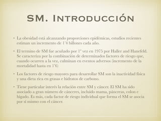 SM. Introducción
• La obesidad está alcanzando proporciones epidémicas, estudios recientes
estiman un incremento de 1’4 billones cada año.
• El termino de SM fue acuñado por 1ª vez en 1975 por Haller and Hanefeld.
Se caracteriza por la combinación de determinados factores de riesgo que,
cuando ocurren a la vez, culminan en eventos adversos (incremento de la
mortalidad hasta en 1’6)
• Los factores de riesgo mayores para desarrollar SM son la inactividad física
y una dieta rica en grasas e hidratos de carbono.
• Tiene particular interés la relación entre SM y cáncer. El SM ha sido
asociado a gran número de cánceres, incluido mama, páncreas, colon e
hígado. Es más, cada factor de riesgo individual que forma el SM se asocia
por sí mismo con el cáncer.
 