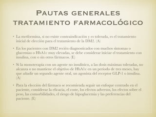 Pautas generales
tratamiento farmacológico
• La metformina, si no existe contraindicación y es tolerada, es el tratamiento
inicial de elección para el tratamiento de la DM2. (A)
• En los pacientes con DM2 recién diagnosticados con muchos síntomas o
glucemias o HbA1c muy elevadas, se debe considerar iniciar el tratamiento con
insulina, con o sin otros fármacos. (E)
• Si la monoterapia con un agente no insulínico, a las dosis máximas toleradas, no
alcanza o no mantiene el objetivo de HbA1c en un periodo de tres meses, hay
que añadir un segundo agente oral, un agonista del receptor GLP-1 o insulina.
(A)
• Para la elección del fármaco se recomienda seguir un enfoque centrado en el
paciente, considerar la eﬁcacia, el coste, los efectos adversos, los efectos sobre el
peso, las comorbilidades, el riesgo de hipoglucemia y las preferencias del
paciente. (E)
 