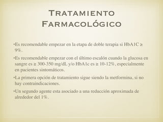 Tratamiento
Farmacológico
•Es recomendable empezar en la etapa de doble terapia si HbA1C ≥
9%.
•Es recomendable empezar con el último escalón cuando la glucosa en
sangre es ≥ 300-350 mg/dL y/o HbA1c es ≥ 10-12%, especialmente
en pacientes sintomáticos.
•La primera opción de tratamiento sigue siendo la metformina, si no
hay contraindicaciones.
•Un segundo agente esta asociado a una reducción aproximada de
alrededor del 1%.
 