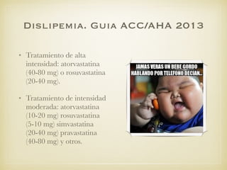 Dislipemia. Guia ACC/AHA 2013
• Tratamiento de alta
intensidad: atorvastatina
(40-80 mg) o rosuvastatina
(20-40 mg).
• Tratamiento de intensidad
moderada: atorvastatina
(10-20 mg) rosuvastatina
(5-10 mg) simvastatina
(20-40 mg) pravastatina
(40-80 mg) y otros.
 